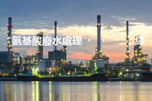 “氨基酸廢水處理，綠色科技引領(lǐng)環(huán)保新篇章”